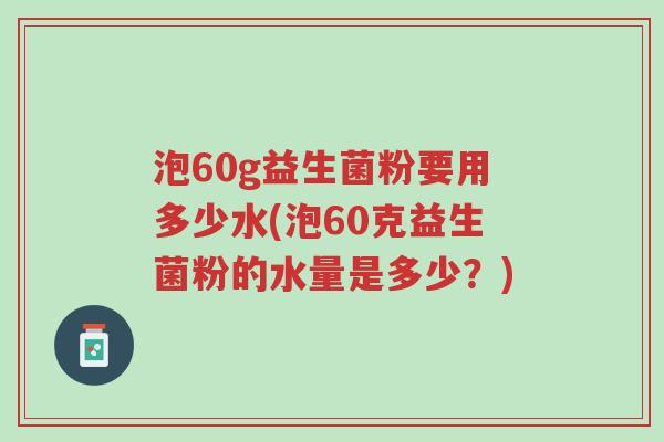 泡60g益生菌粉要用多少水(泡60克益生菌粉的水量是多少?)-第1张图片-超越 泡60g益生菌粉要用多少水(泡60克益生菌粉的水量是多少?)-第1张图片-超越