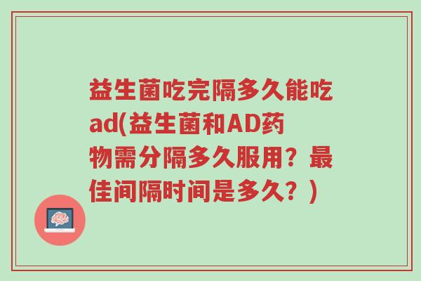 益生菌吃完隔多久能吃ad(益生菌和AD药物需分隔多久服用?最佳间隔时间是多久?)-第1张图片-超越 益生菌吃完隔多久能吃ad(益生菌和AD药物需分隔多久服用?最佳间隔时间是多久?)-第1张图片-超越