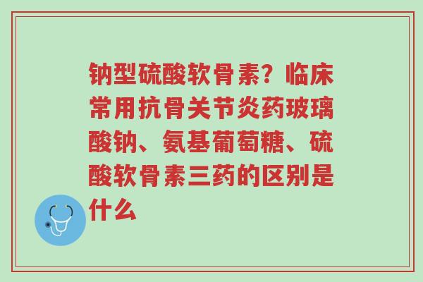 钠型硫酸软骨素?临床常用抗骨关节炎药玻璃酸钠、氨基葡萄糖、硫酸软骨素三药的区别是什么-第1张图片-超越 钠型硫酸软骨素?临床常用抗骨关节炎药玻璃酸钠、氨基葡萄糖、硫酸软骨素三药的区别是什么-第1张图片-超越