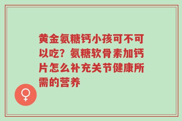 黄金氨糖钙小孩可不可以吃?氨糖软骨素加钙片怎么补充关节健康所需的营养-第1张图片-超越 黄金氨糖钙小孩可不可以吃?氨糖软骨素加钙片怎么补充关节健康所需的营养-第1张图片-超越