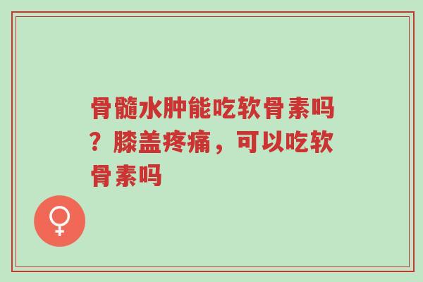 骨髓水肿能吃软骨素吗?膝盖疼痛,可以吃软骨素吗-第1张图片-超越 骨髓水肿能吃软骨素吗?膝盖疼痛,可以吃软骨素吗-第1张图片-超越