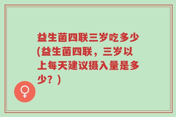 益生菌四联三岁吃多少(益生菌四联，三岁以上每天建议摄入量是多少？)-第1张图片-超越