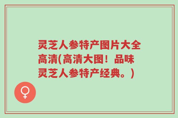 灵芝人参特产图片大全高清(高清大图!品味灵芝人参特产经典。)-第1张图片-超越 灵芝人参特产图片大全高清(高清大图!品味灵芝人参特产经典。)-第1张图片-超越