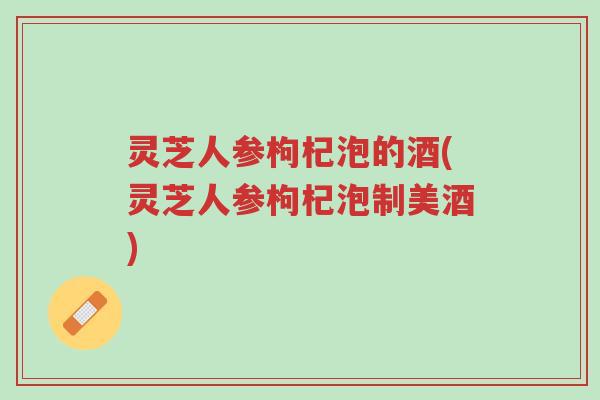 灵芝人参枸杞泡的酒(灵芝人参枸杞泡制美酒)-第1张图片-超越 灵芝人参枸杞泡的酒(灵芝人参枸杞泡制美酒)-第1张图片-超越