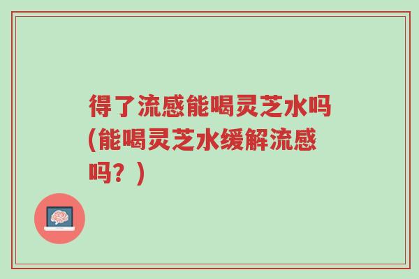 得了流感能喝灵芝水吗(能喝灵芝水缓解流感吗?)-第1张图片-超越 得了流感能喝灵芝水吗(能喝灵芝水缓解流感吗?)-第1张图片-超越