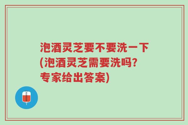 泡酒灵芝要不要洗一下(泡酒灵芝需要洗吗？专家给出答案)-第1张图片-超越
