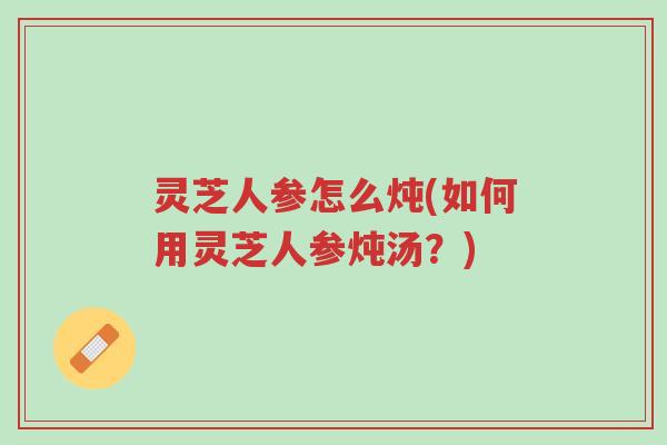 灵芝人参怎么炖(如何用灵芝人参炖汤?)-第1张图片-超越 灵芝人参怎么炖(如何用灵芝人参炖汤?)-第1张图片-超越