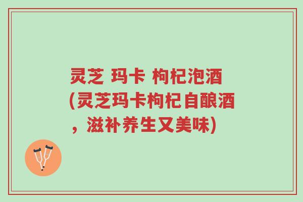 灵芝 玛卡 枸杞泡酒(灵芝玛卡枸杞自酿酒,滋补养生又美味)-第1张图片-超越 灵芝 玛卡 枸杞泡酒(灵芝玛卡枸杞自酿酒,滋补养生又美味)-第1张图片-超越