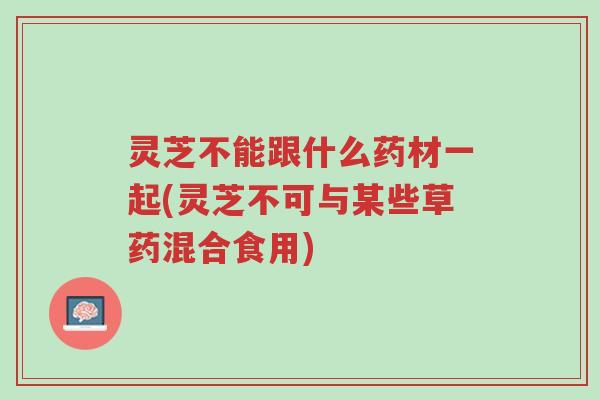 灵芝不能跟什么药材一起(灵芝不可与某些草药混合食用)-第1张图片-超越 灵芝不能跟什么药材一起(灵芝不可与某些草药混合食用)-第1张图片-超越