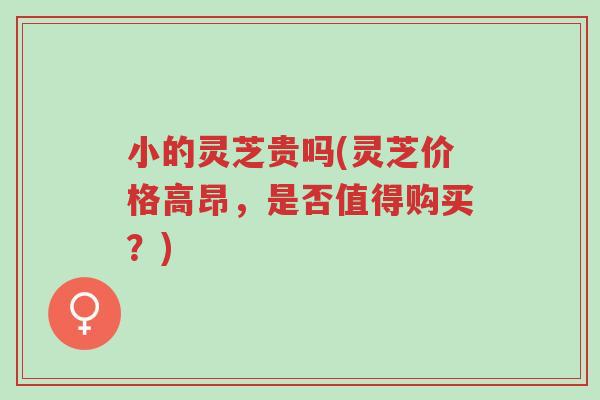 小的灵芝贵吗(灵芝价格高昂,是否值得购买?)-第1张图片-超越 小的灵芝贵吗(灵芝价格高昂,是否值得购买?)-第1张图片-超越