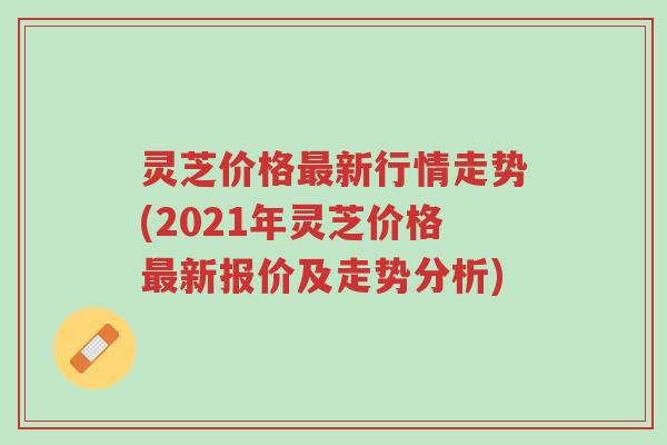 灵芝价格最新行情走势(2021年灵芝价格最新报价及走势分析)-第1张图片-超越 灵芝价格最新行情走势(2021年灵芝价格最新报价及走势分析)-第1张图片-超越