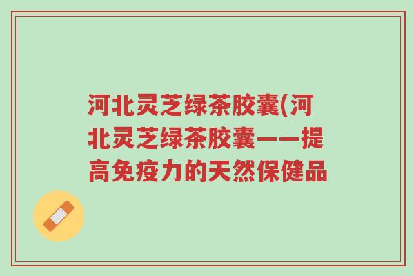 河北灵芝绿茶胶囊(河北灵芝绿茶胶囊——提高免疫力的天然保健品-第1张图片-超越 河北灵芝绿茶胶囊(河北灵芝绿茶胶囊——提高免疫力的天然保健品-第1张图片-超越