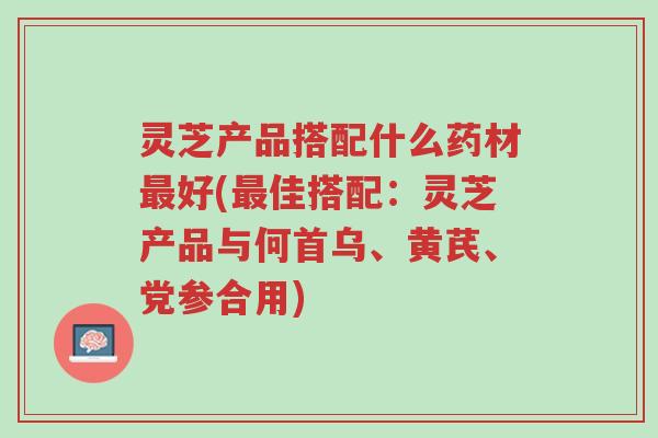 灵芝产品搭配什么药材最好(最佳搭配:灵芝产品与何首乌、黄芪、党参合用)-第1张图片-超越 灵芝产品搭配什么药材最好(最佳搭配:灵芝产品与何首乌、黄芪、党参合用)-第1张图片-超越