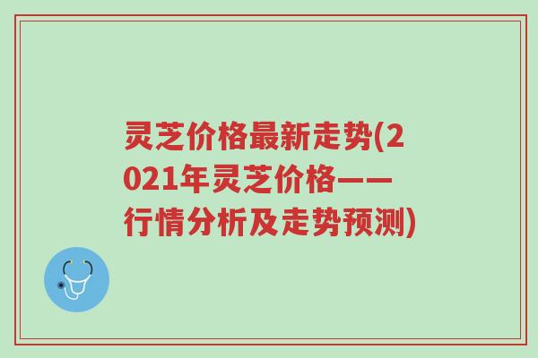 灵芝价格最新走势(2021年灵芝价格——行情分析及走势预测)-第1张图片-超越 灵芝价格最新走势(2021年灵芝价格——行情分析及走势预测)-第1张图片-超越