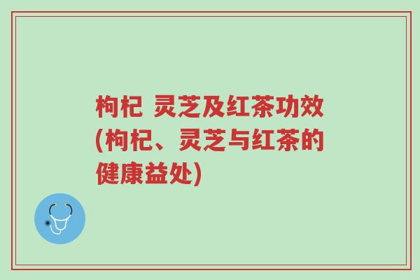 枸杞 灵芝及红茶功效(枸杞、灵芝与红茶的健康益处)-第1张图片-超越 枸杞 灵芝及红茶功效(枸杞、灵芝与红茶的健康益处)-第1张图片-超越