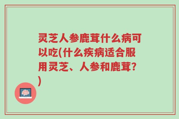 灵芝人参鹿茸什么病可以吃(什么疾病适合服用灵芝、人参和鹿茸?)-第1张图片-超越 灵芝人参鹿茸什么病可以吃(什么疾病适合服用灵芝、人参和鹿茸?)-第1张图片-超越