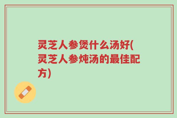 灵芝人参煲什么汤好(灵芝人参炖汤的最佳配方)-第1张图片-超越 灵芝人参煲什么汤好(灵芝人参炖汤的最佳配方)-第1张图片-超越