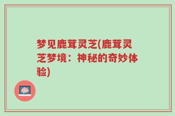 梦见鹿茸灵芝(鹿茸灵芝梦境:神秘的奇妙体验)-第1张图片-超越 梦见鹿茸灵芝(鹿茸灵芝梦境:神秘的奇妙体验)-第1张图片-超越