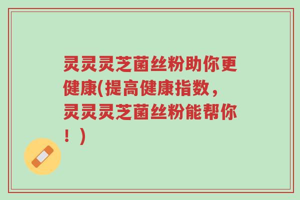 灵灵灵芝菌丝粉助你更健康(提高健康指数,灵灵灵芝菌丝粉能帮你!)-第1张图片-超越 灵灵灵芝菌丝粉助你更健康(提高健康指数,灵灵灵芝菌丝粉能帮你!)-第1张图片-超越
