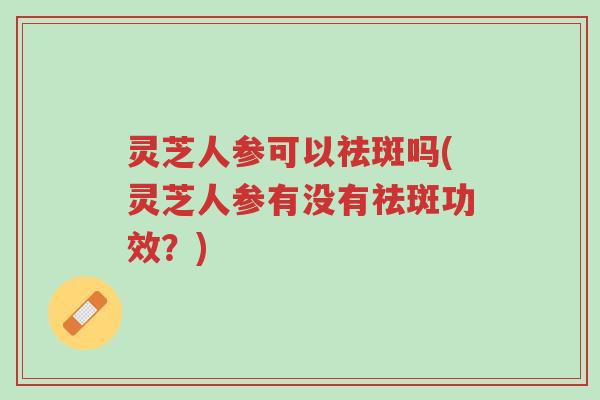 灵芝人参可以祛斑吗(灵芝人参有没有祛斑功效?)-第1张图片-超越 灵芝人参可以祛斑吗(灵芝人参有没有祛斑功效?)-第1张图片-超越