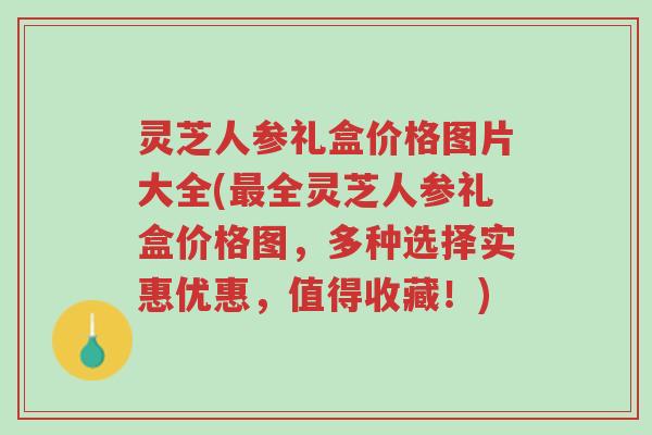 灵芝人参礼盒价格图片大全(最全灵芝人参礼盒价格图，多种选择实惠优惠，值得收藏！)-第1张图片-超越