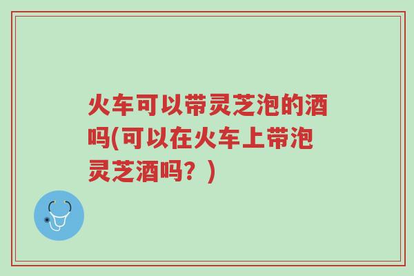 火车可以带灵芝泡的酒吗(可以在火车上带泡灵芝酒吗?)-第1张图片-超越 火车可以带灵芝泡的酒吗(可以在火车上带泡灵芝酒吗?)-第1张图片-超越