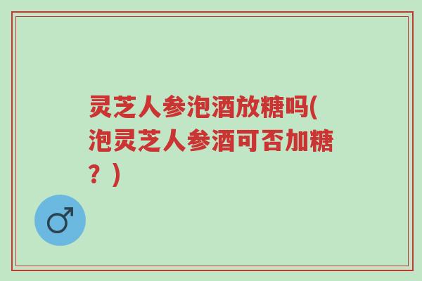 灵芝人参泡酒放糖吗(泡灵芝人参酒可否加糖?)-第1张图片-超越 灵芝人参泡酒放糖吗(泡灵芝人参酒可否加糖?)-第1张图片-超越