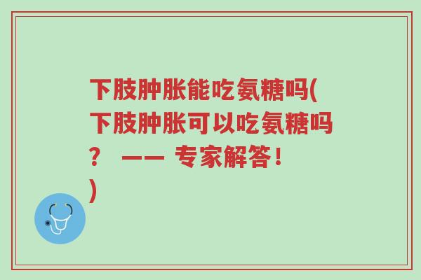 下肢肿胀能吃氨糖吗(下肢肿胀可以吃氨糖吗? —— 专家解答!)-第1张图片-超越 下肢肿胀能吃氨糖吗(下肢肿胀可以吃氨糖吗? —— 专家解答!)-第1张图片-超越
