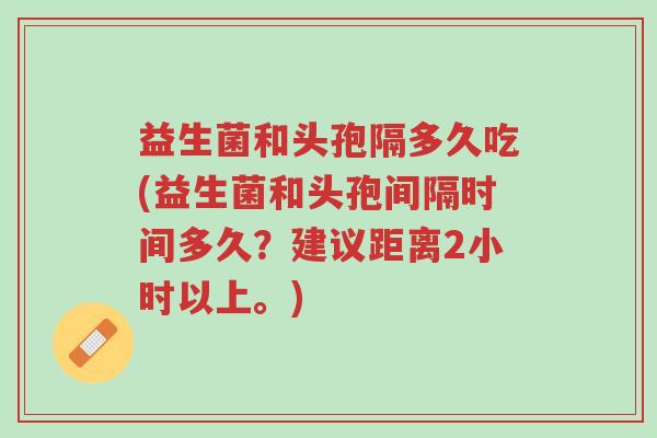益生菌和头孢隔多久吃(益生菌和头孢间隔时间多久?建议距离2小时以上。)-第1张图片-超越 益生菌和头孢隔多久吃(益生菌和头孢间隔时间多久?建议距离2小时以上。)-第1张图片-超越