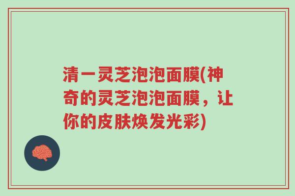 清一灵芝泡泡面膜(神奇的灵芝泡泡面膜,让你的皮肤焕发光彩)-第1张图片-超越 清一灵芝泡泡面膜(神奇的灵芝泡泡面膜,让你的皮肤焕发光彩)-第1张图片-超越