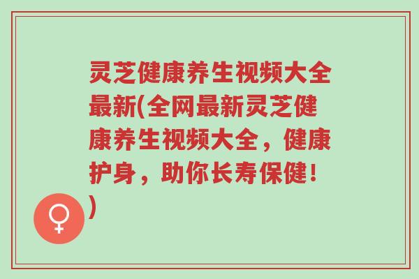 灵芝健康养生视频大全最新(全网最新灵芝健康养生视频大全,健康护身,助你长寿保健!)-第1张图片-超越 灵芝健康养生视频大全最新(全网最新灵芝健康养生视频大全,健康护身,助你长寿保健!)-第1张图片-超越