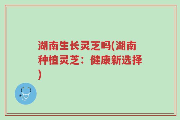 湖南生长灵芝吗(湖南种植灵芝：健康新选择)-第1张图片-超越