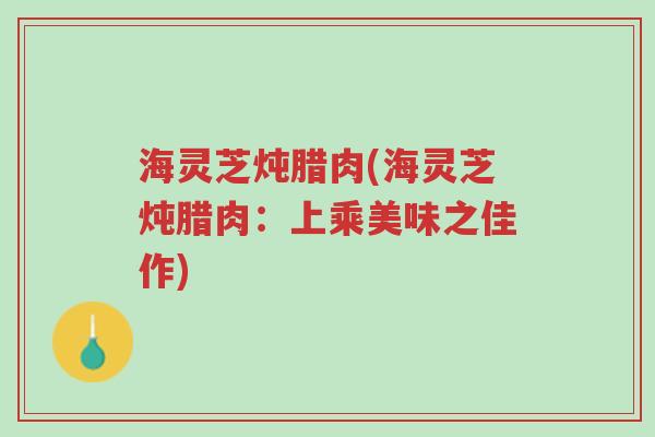 海灵芝炖腊肉(海灵芝炖腊肉:上乘美味之佳作)-第1张图片-超越 海灵芝炖腊肉(海灵芝炖腊肉:上乘美味之佳作)-第1张图片-超越