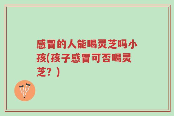 感冒的人能喝灵芝吗小孩(孩子感冒可否喝灵芝?)-第1张图片-超越 感冒的人能喝灵芝吗小孩(孩子感冒可否喝灵芝?)-第1张图片-超越