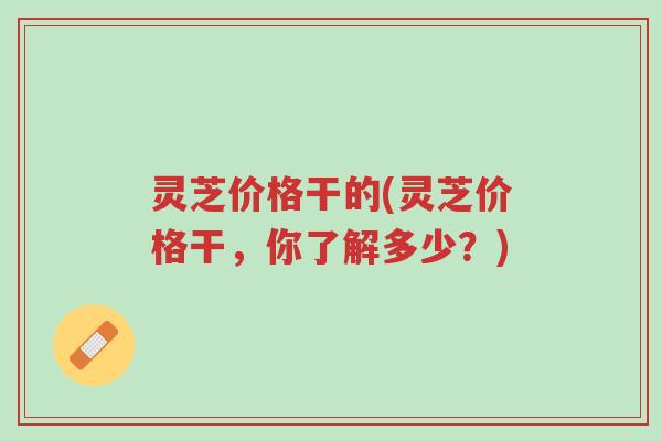 灵芝价格干的(灵芝价格干,你了解多少?)-第1张图片-超越 灵芝价格干的(灵芝价格干,你了解多少?)-第1张图片-超越