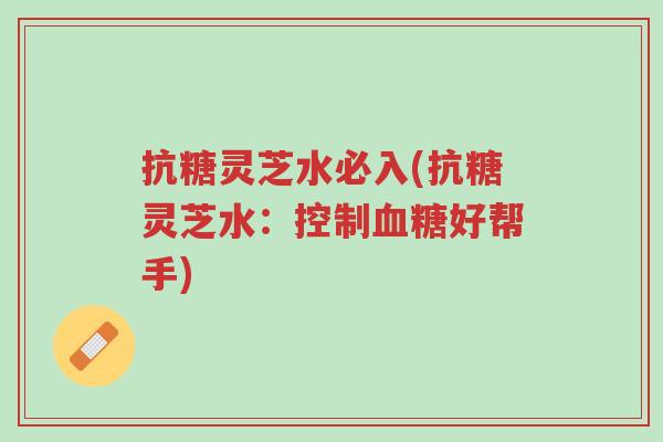 抗糖灵芝水必入(抗糖灵芝水:控制血糖好帮手)-第1张图片-超越 抗糖灵芝水必入(抗糖灵芝水:控制血糖好帮手)-第1张图片-超越