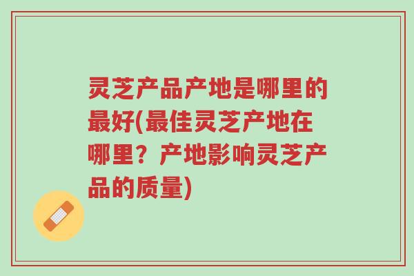 灵芝产品产地是哪里的最好(最佳灵芝产地在哪里?产地影响灵芝产品的质量)-第1张图片-超越 灵芝产品产地是哪里的最好(最佳灵芝产地在哪里?产地影响灵芝产品的质量)-第1张图片-超越