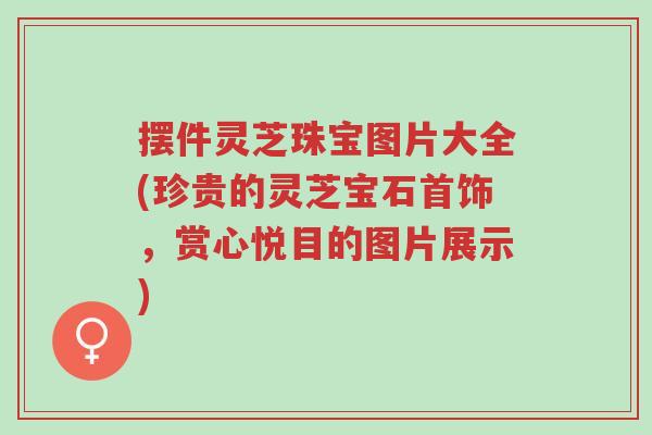 摆件灵芝珠宝图片大全(珍贵的灵芝宝石首饰，赏心悦目的图片展示)-第1张图片-超越