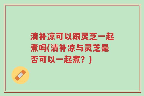 清补凉可以跟灵芝一起煮吗(清补凉与灵芝是否可以一起煮?)-第1张图片-超越 清补凉可以跟灵芝一起煮吗(清补凉与灵芝是否可以一起煮?)-第1张图片-超越