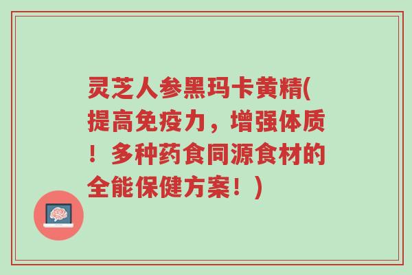 灵芝人参黑玛卡黄精(提高免疫力,增强体质!多种药食同源食材的全能保健方案!)-第1张图片-超越 灵芝人参黑玛卡黄精(提高免疫力,增强体质!多种药食同源食材的全能保健方案!)-第1张图片-超越