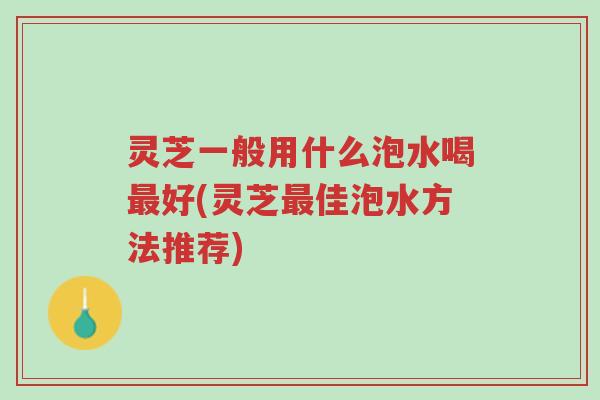 灵芝一般用什么泡水喝最好(灵芝最佳泡水方法推荐)-第1张图片-超越