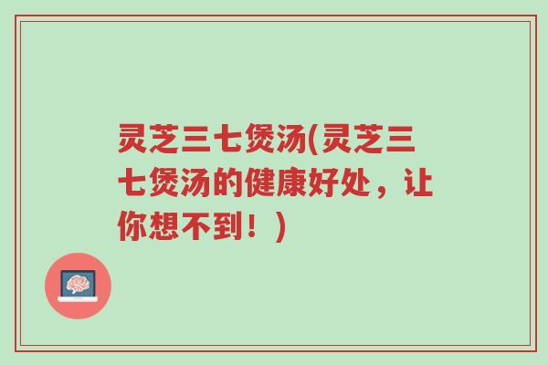 灵芝三七煲汤(灵芝三七煲汤的健康好处，让你想不到！)-第1张图片-超越