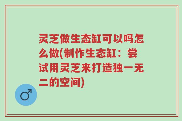 灵芝做生态缸可以吗怎么做(制作生态缸:尝试用灵芝来打造独一无二的空间)-第1张图片-超越 灵芝做生态缸可以吗怎么做(制作生态缸:尝试用灵芝来打造独一无二的空间)-第1张图片-超越