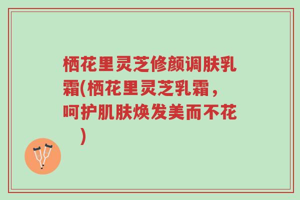 栖花里灵芝修颜调肤乳霜(栖花里灵芝乳霜，呵护肌肤焕发美而不花　)-第1张图片-超越