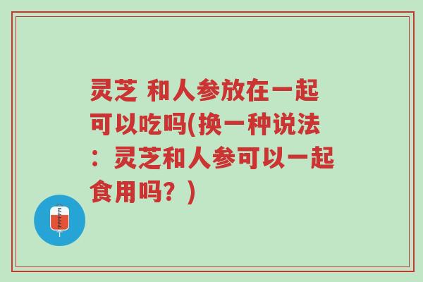 灵芝 和人参放在一起可以吃吗(换一种说法:灵芝和人参可以一起食用吗?)-第1张图片-超越 灵芝 和人参放在一起可以吃吗(换一种说法:灵芝和人参可以一起食用吗?)-第1张图片-超越