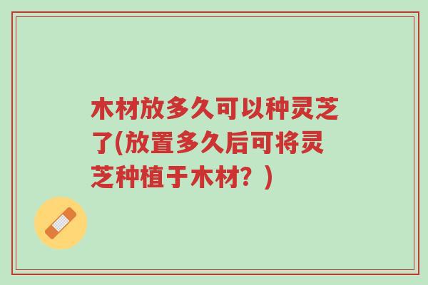 木材放多久可以种灵芝了(放置多久后可将灵芝种植于木材?)-第1张图片-超越 木材放多久可以种灵芝了(放置多久后可将灵芝种植于木材?)-第1张图片-超越