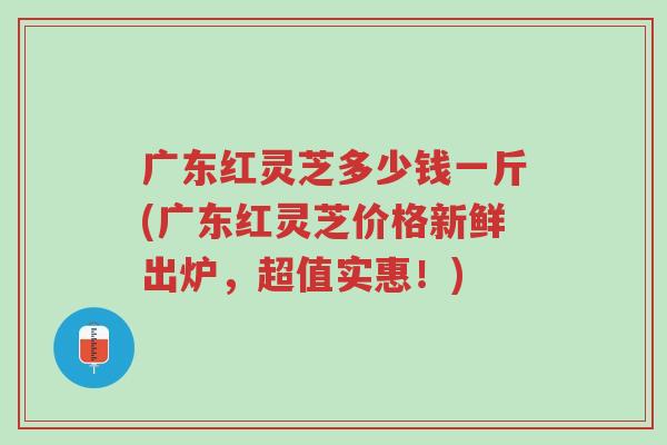 广东红灵芝多少钱一斤(广东红灵芝价格新鲜出炉,超值实惠!)-第1张图片-超越 广东红灵芝多少钱一斤(广东红灵芝价格新鲜出炉,超值实惠!)-第1张图片-超越