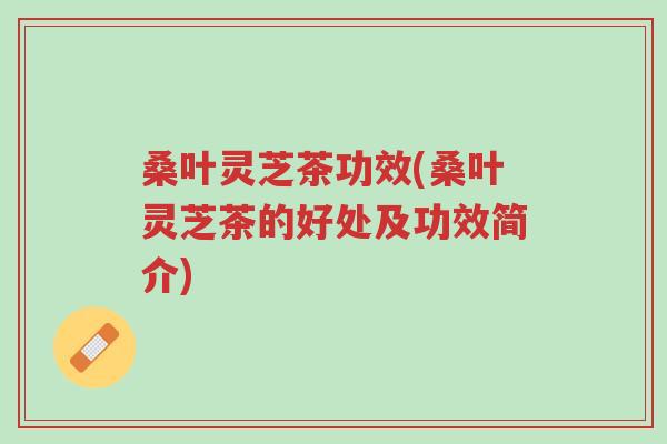 桑叶灵芝茶功效(桑叶灵芝茶的好处及功效简介)-第1张图片-超越