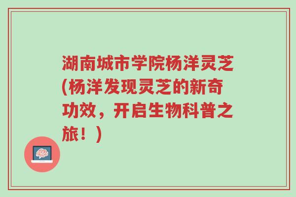 湖南城市学院杨洋灵芝(杨洋发现灵芝的新奇功效，开启生物科普之旅！)-第1张图片-超越