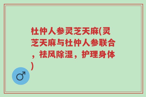 杜仲人参灵芝天麻(灵芝天麻与杜仲人参联合，祛风除湿，护理身体)-第1张图片-超越